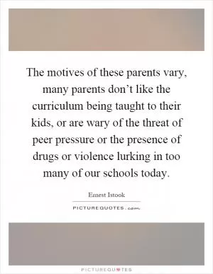 The motives of these parents vary, many parents don’t like the curriculum being taught to their kids, or are wary of the threat of peer pressure or the presence of drugs or violence lurking in too many of our schools today Picture Quote #1