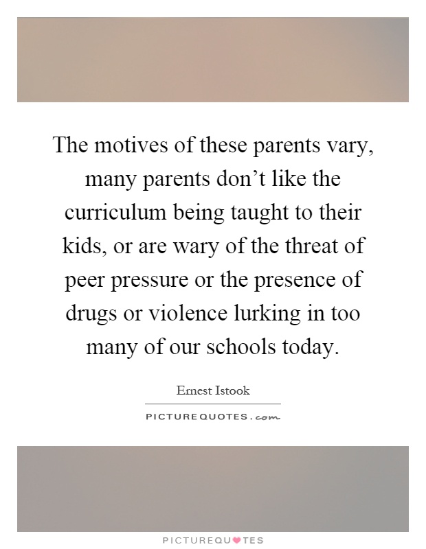 The motives of these parents vary, many parents don't like the curriculum being taught to their kids, or are wary of the threat of peer pressure or the presence of drugs or violence lurking in too many of our schools today Picture Quote #1