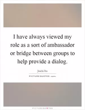I have always viewed my role as a sort of ambassador or bridge between groups to help provide a dialog Picture Quote #1