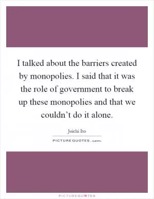 I talked about the barriers created by monopolies. I said that it was the role of government to break up these monopolies and that we couldn’t do it alone Picture Quote #1