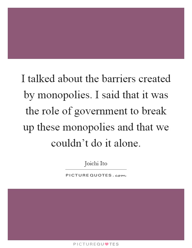 I talked about the barriers created by monopolies. I said that it was the role of government to break up these monopolies and that we couldn't do it alone Picture Quote #1