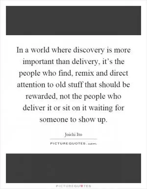 In a world where discovery is more important than delivery, it’s the people who find, remix and direct attention to old stuff that should be rewarded, not the people who deliver it or sit on it waiting for someone to show up Picture Quote #1