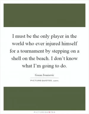 I must be the only player in the world who ever injured himself for a tournament by stepping on a shell on the beach. I don’t know what I’m going to do Picture Quote #1