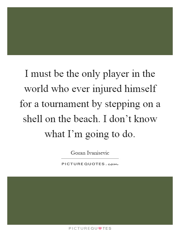 I must be the only player in the world who ever injured himself for a tournament by stepping on a shell on the beach. I don't know what I'm going to do Picture Quote #1