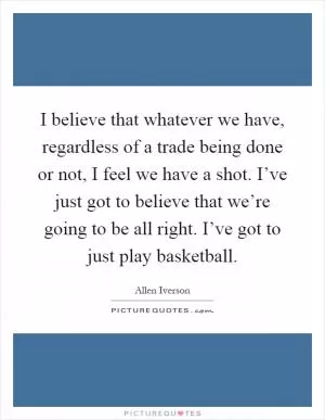 I believe that whatever we have, regardless of a trade being done or not, I feel we have a shot. I’ve just got to believe that we’re going to be all right. I’ve got to just play basketball Picture Quote #1