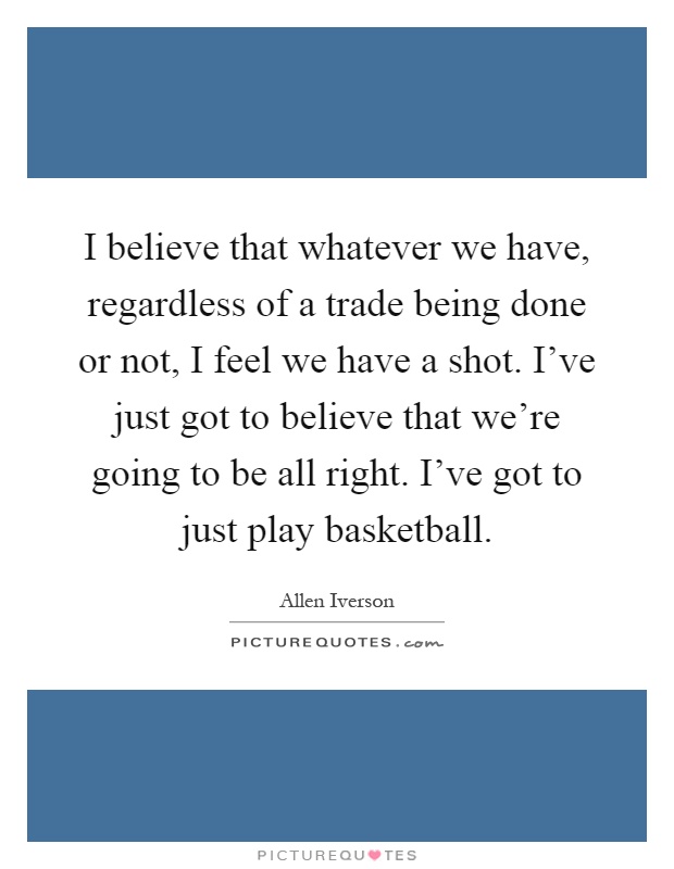 I believe that whatever we have, regardless of a trade being done or not, I feel we have a shot. I've just got to believe that we're going to be all right. I've got to just play basketball Picture Quote #1