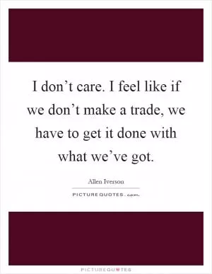 I don’t care. I feel like if we don’t make a trade, we have to get it done with what we’ve got Picture Quote #1