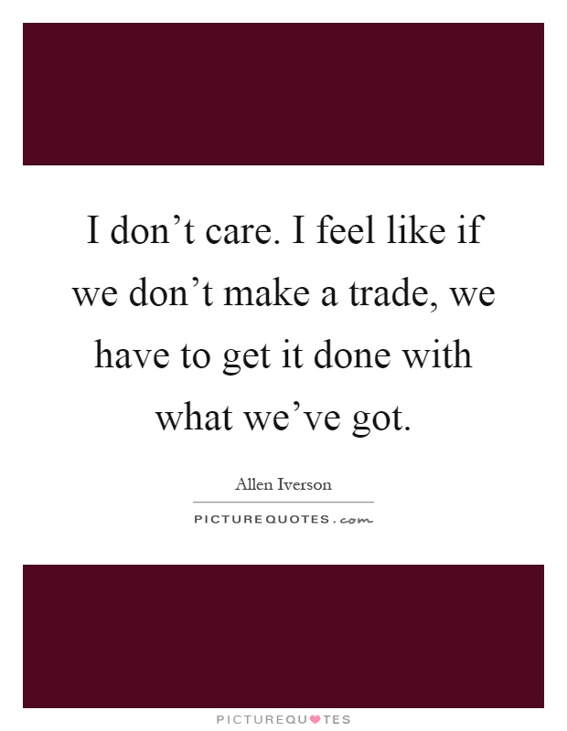 I don't care. I feel like if we don't make a trade, we have to get it done with what we've got Picture Quote #1