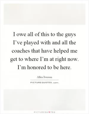 I owe all of this to the guys I’ve played with and all the coaches that have helped me get to where I’m at right now. I’m honored to be here Picture Quote #1