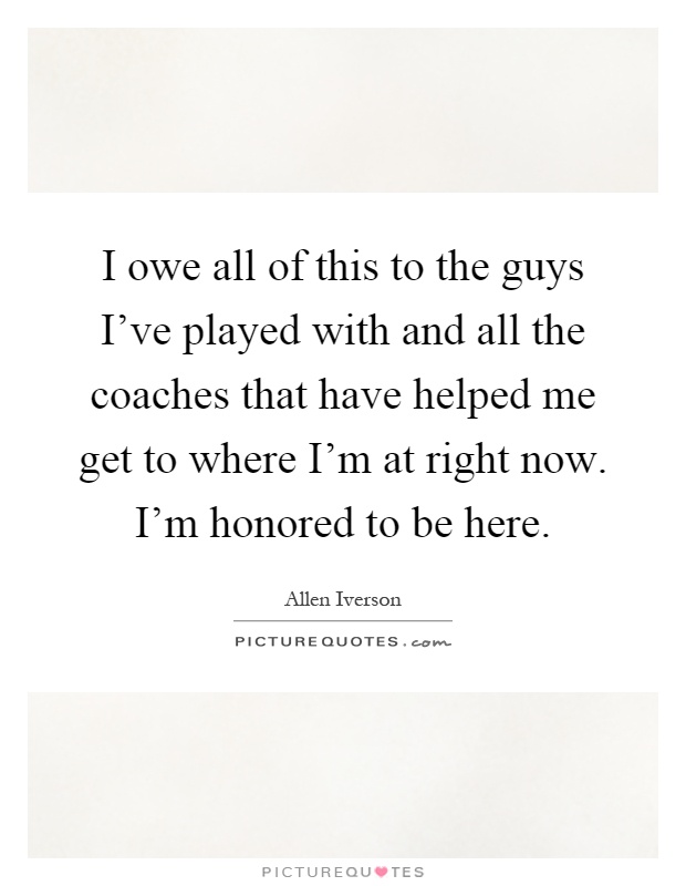 I owe all of this to the guys I've played with and all the coaches that have helped me get to where I'm at right now. I'm honored to be here Picture Quote #1