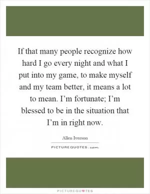 If that many people recognize how hard I go every night and what I put into my game, to make myself and my team better, it means a lot to mean. I’m fortunate; I’m blessed to be in the situation that I’m in right now Picture Quote #1