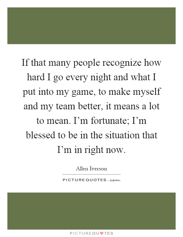 If that many people recognize how hard I go every night and what I put into my game, to make myself and my team better, it means a lot to mean. I'm fortunate; I'm blessed to be in the situation that I'm in right now Picture Quote #1