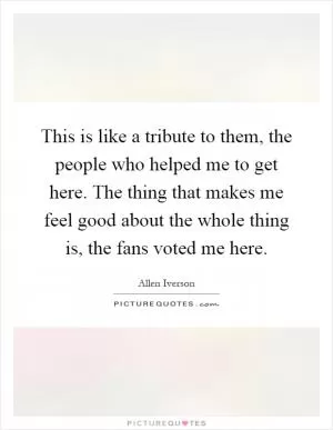 This is like a tribute to them, the people who helped me to get here. The thing that makes me feel good about the whole thing is, the fans voted me here Picture Quote #1