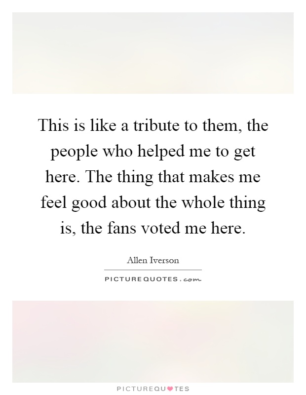 This is like a tribute to them, the people who helped me to get here. The thing that makes me feel good about the whole thing is, the fans voted me here Picture Quote #1