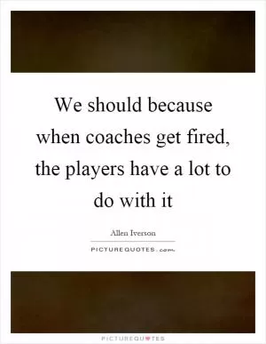 We should because when coaches get fired, the players have a lot to do with it Picture Quote #1