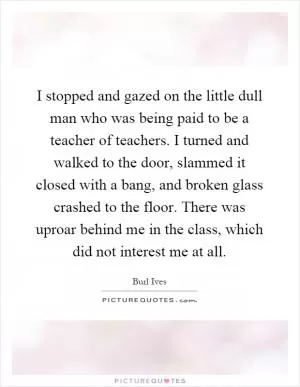 I stopped and gazed on the little dull man who was being paid to be a teacher of teachers. I turned and walked to the door, slammed it closed with a bang, and broken glass crashed to the floor. There was uproar behind me in the class, which did not interest me at all Picture Quote #1