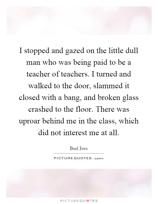 I stopped and gazed on the little dull man who was being paid to be a teacher of teachers. I turned and walked to the door, slammed it closed with a bang, and broken glass crashed to the floor. There was uproar behind me in the class, which did not interest me at all Picture Quote #1