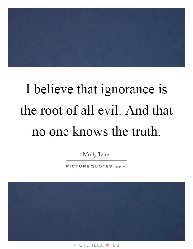 I believe that ignorance is the root of all evil. And that no one knows the truth Picture Quote #1