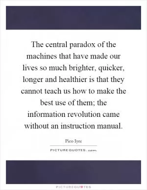 The central paradox of the machines that have made our lives so much brighter, quicker, longer and healthier is that they cannot teach us how to make the best use of them; the information revolution came without an instruction manual Picture Quote #1