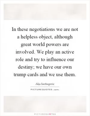 In these negotiations we are not a helpless object, although great world powers are involved. We play an active role and try to influence our destiny; we have our own trump cards and we use them Picture Quote #1