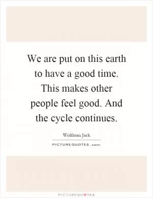 We are put on this earth to have a good time. This makes other people feel good. And the cycle continues Picture Quote #1