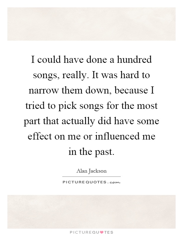 I could have done a hundred songs, really. It was hard to narrow them down, because I tried to pick songs for the most part that actually did have some effect on me or influenced me in the past Picture Quote #1