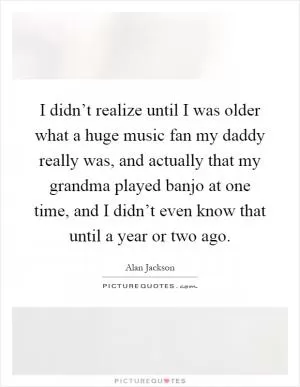 I didn’t realize until I was older what a huge music fan my daddy really was, and actually that my grandma played banjo at one time, and I didn’t even know that until a year or two ago Picture Quote #1