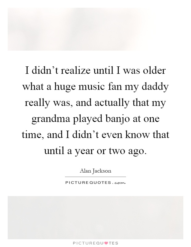 I didn't realize until I was older what a huge music fan my daddy really was, and actually that my grandma played banjo at one time, and I didn't even know that until a year or two ago Picture Quote #1