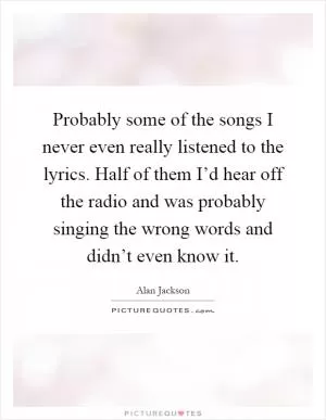 Probably some of the songs I never even really listened to the lyrics. Half of them I’d hear off the radio and was probably singing the wrong words and didn’t even know it Picture Quote #1