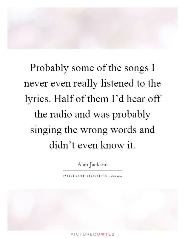 Probably some of the songs I never even really listened to the lyrics. Half of them I'd hear off the radio and was probably singing the wrong words and didn't even know it Picture Quote #1