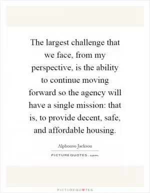 The largest challenge that we face, from my perspective, is the ability to continue moving forward so the agency will have a single mission: that is, to provide decent, safe, and affordable housing Picture Quote #1