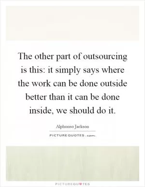 The other part of outsourcing is this: it simply says where the work can be done outside better than it can be done inside, we should do it Picture Quote #1