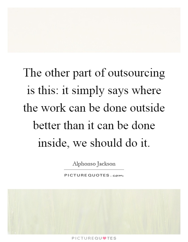 The other part of outsourcing is this: it simply says where the work can be done outside better than it can be done inside, we should do it Picture Quote #1