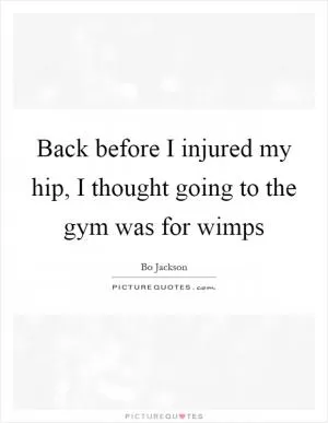 Back before I injured my hip, I thought going to the gym was for wimps Picture Quote #1