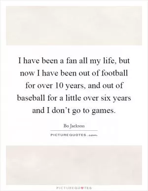 I have been a fan all my life, but now I have been out of football for over 10 years, and out of baseball for a little over six years and I don’t go to games Picture Quote #1