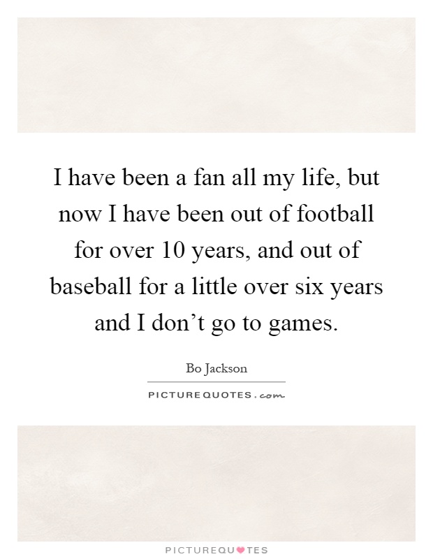 I have been a fan all my life, but now I have been out of football for over 10 years, and out of baseball for a little over six years and I don't go to games Picture Quote #1