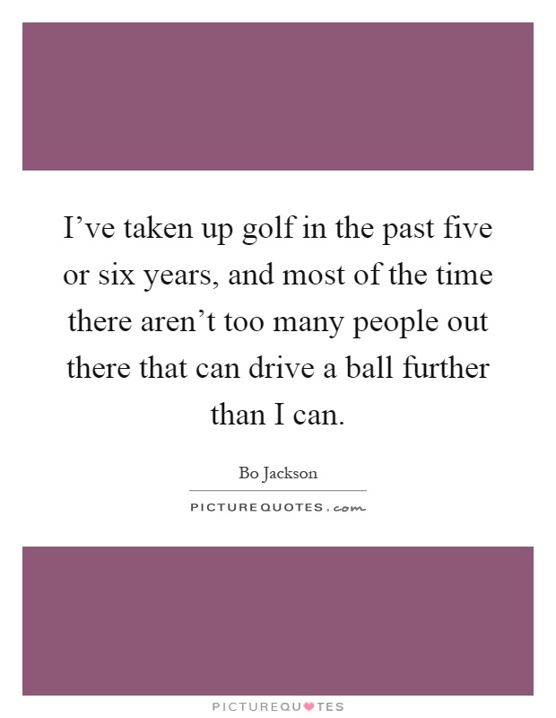 I've taken up golf in the past five or six years, and most of the time there aren't too many people out there that can drive a ball further than I can Picture Quote #1