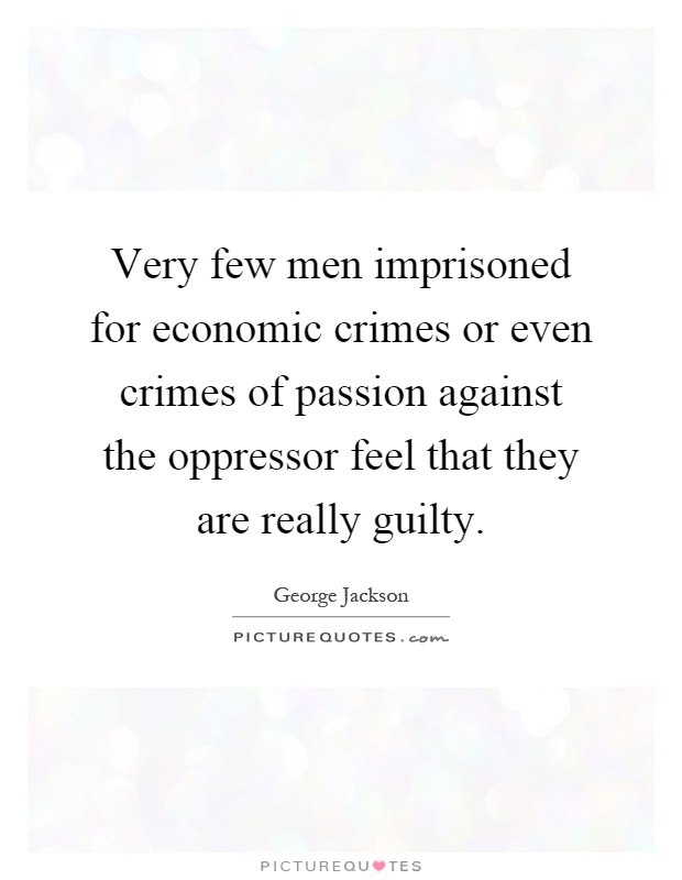 Very few men imprisoned for economic crimes or even crimes of passion against the oppressor feel that they are really guilty Picture Quote #1