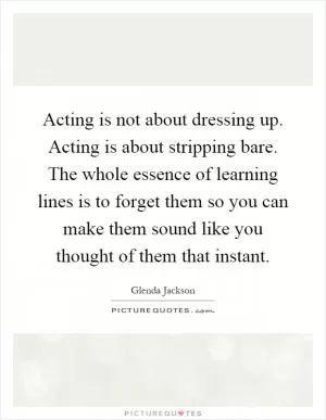 Acting is not about dressing up. Acting is about stripping bare. The whole essence of learning lines is to forget them so you can make them sound like you thought of them that instant Picture Quote #1
