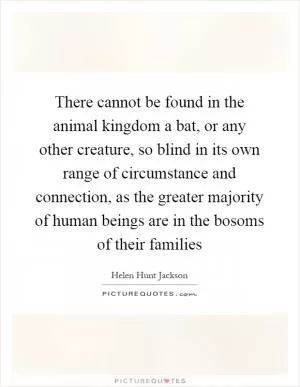 There cannot be found in the animal kingdom a bat, or any other creature, so blind in its own range of circumstance and connection, as the greater majority of human beings are in the bosoms of their families Picture Quote #1