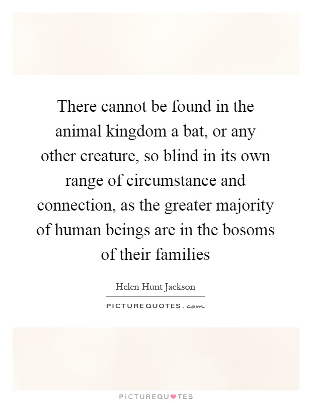 There cannot be found in the animal kingdom a bat, or any other creature, so blind in its own range of circumstance and connection, as the greater majority of human beings are in the bosoms of their families Picture Quote #1