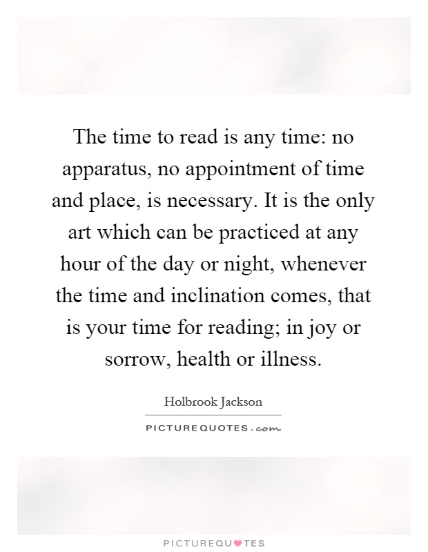 The time to read is any time: no apparatus, no appointment of time and place, is necessary. It is the only art which can be practiced at any hour of the day or night, whenever the time and inclination comes, that is your time for reading; in joy or sorrow, health or illness Picture Quote #1