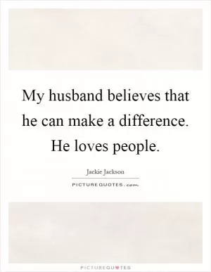 My husband believes that he can make a difference. He loves people Picture Quote #1