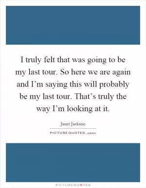 I truly felt that was going to be my last tour. So here we are again and I’m saying this will probably be my last tour. That’s truly the way I’m looking at it Picture Quote #1