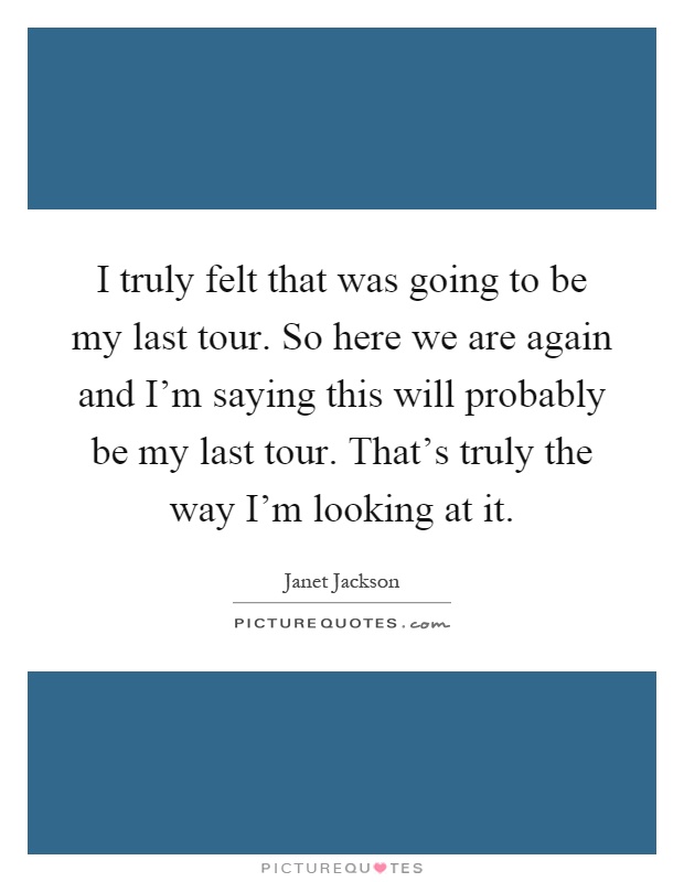 I truly felt that was going to be my last tour. So here we are again and I'm saying this will probably be my last tour. That's truly the way I'm looking at it Picture Quote #1