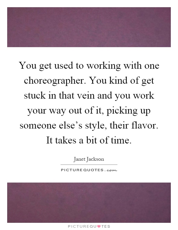 You get used to working with one choreographer. You kind of get stuck in that vein and you work your way out of it, picking up someone else's style, their flavor. It takes a bit of time Picture Quote #1