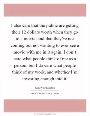 I also care that the public are getting their 12 dollars worth when they go to a movie, and that they’re not coming out not wanting to ever see a movie with me in it again. I don’t care what people think of me as a person, but I do care what people think of my work, and whether I’m investing enough into it Picture Quote #1