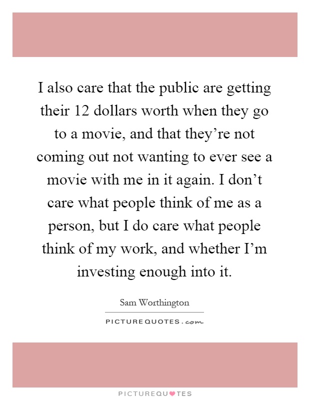 I also care that the public are getting their 12 dollars worth when they go to a movie, and that they're not coming out not wanting to ever see a movie with me in it again. I don't care what people think of me as a person, but I do care what people think of my work, and whether I'm investing enough into it Picture Quote #1