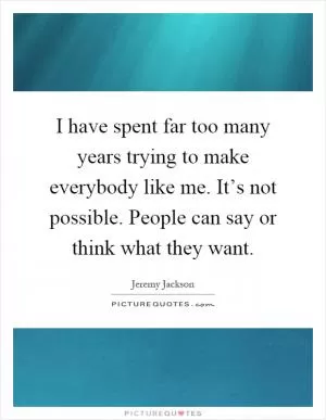 I have spent far too many years trying to make everybody like me. It’s not possible. People can say or think what they want Picture Quote #1
