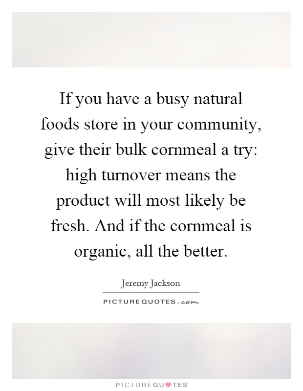 If you have a busy natural foods store in your community, give their bulk cornmeal a try: high turnover means the product will most likely be fresh. And if the cornmeal is organic, all the better Picture Quote #1